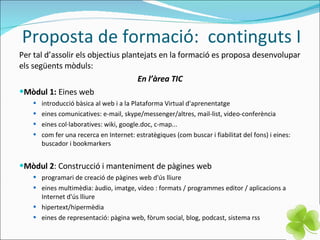 Proposta de formació:  continguts I Per tal d’assolir els objectius plantejats en la formació es proposa desenvolupar els següents mòduls: En l’àrea TIC Mòdul 1:  Eines web introducció bàsica al web i a la Plataforma Virtual d'aprenentatge eines comunicatives: e-mail, skype/messenger/altres, mail-list, video-conferència eines col·laboratives: wiki, google.doc, c-map... com fer una recerca en Internet: estratègiques (com buscar i fiabilitat del fons) i eines: buscador i bookmarkers Mòdul 2 : Construcció i manteniment de pàgines web  programari de creació de pàgines web d'ús lliure eines multimèdia: àudio, imatge, vídeo : formats / programmes editor / aplicacions a Internet d'ús lliure hipertext/hipermèdia eines de representació: pàgina web, fòrum social, blog, podcast, sistema rss 
