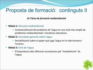 Proposta de formació:  continguts II En l’àrea de formació mediambiental Mòdul 1:   Educació mediambiental Contextualització del problema de l'aigua en una visió més omple de problemes mediambientals i iniciatives educatives. Mòdul 2:   Conceptes generals sobre l'aigua Sensibilització sobre el paper que juga l'aigua en la vida humana i l'univers. Mòdul 3 :  Cicle de l'aigua D’importància dels diferents ecosistemes pel "metabolisme" de l'aigua. 