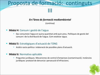 Proposta de formació:  continguts III En l’àrea de formació mediambiental (continua) Mòdul 4 : Consum i gestió de l'aigua Qui consumeix l'aigua en quina quantitat amb quin preu. Polítiques de gestió del consum i de la distribució de l'aigua. Com estalviar aigua. Mòdul 5 :  Estratègiques d'actuació de l'ONG Anàlisi socio-política i elaboració de possibles plans d'actuació. Mòdul 6 :  Normativa aplicable Preguntes jurídiques. Mecanismes de control d'empreses (contaminació). Instàncies jurídiques: protocol de denuncia i persecució d'infraccions. 
