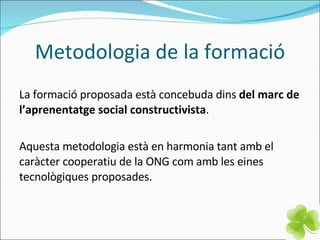 Metodologia de la formació La formació proposada està concebuda dins  del marc de l’aprenentatge social constructivista .  Aquesta metodologia està en harmonia tant amb el caràcter cooperatiu de la ONG com amb les eines tecnològiques proposades. 
