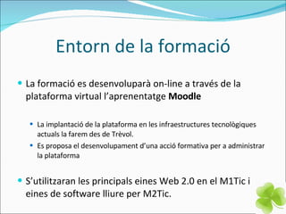 Entorn de la formació La formació es desenvoluparà on-line a través de la plataforma virtual l’aprenentatge  Moodle La implantació de la plataforma en les infraestructures tecnològiques actuals la farem des de Trèvol. Es proposa el desenvolupament d’una acció formativa per a administrar la plataforma S’utilitzaran les principals eines Web 2.0 en el M1Tic i eines de software lliure per M2Tic. 