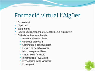 Formació virtual l’Aigüer Presentació Objectius  Equip humà  Experiències anteriors relacionades amb el projecte  Projecte de formació l’Aigüer  Detecció de necessitats  Objectius plantejats  Continguts  a desenvolupar Estructura de la formació  Metodologia a utilitzar Entorn de la formació Dinamització i avaluació Cronograma  de la formació Pressupost 