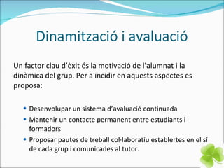 Dinamització i avaluació Un factor clau d’èxit és la motivació de l’alumnat i la dinàmica del grup. Per a incidir en aquests aspectes es proposa: Desenvolupar un sistema d’avaluació continuada Mantenir un contacte permanent entre estudiants i formadors Proposar pautes de treball col·laboratiu establertes en el sí de cada grup i comunicades al tutor.  
