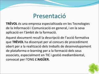 Presentació TRÈVOL  és una empresa especialitzada en les Tecnologies de la Informació i Comunicació en general, i en la seva aplicació en l’àmbit de la formació. Aquest document recull la descripció de l’acció formativa que  TRÈVOL  ha dissenyat per al concurs de procediment obert per a la realització dels treballs de desenvolupament de plataforma e-learning per a la formació dels seus associats, especialment en TIC i gestió mediambiental, convocat per l'ONG  L'AIGÜER. 