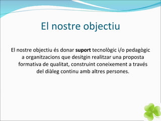 El nostre objectiu El nostre objectiu és donar  suport  tecnològic i/o pedagògic a organitzacions que desitgin realitzar una proposta formativa de qualitat, construint coneixement a través del diàleg continu amb altres persones. 