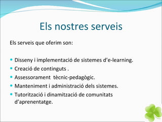 Els nostres serveis Els serveis que oferim son: Disseny i implementació de sistemes d’e-learning. Creació de continguts . Assessorament  tècnic-pedagògic. Manteniment i administració dels sistemes. Tutorització i dinamització de comunitats d’aprenentatge. 