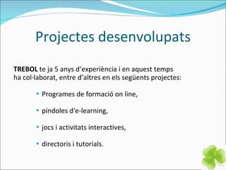 Projectes desenvolupats TREBOL  te ja 5 anys d’experiència i en aquest temps  ha col·laborat, entre d’altres en els següents projectes: Programes de formació on line, píndoles d'e-learning, jocs i activitats interactives, directoris i tutorials. 
