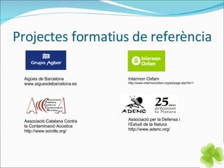 Projectes formatius de referència Aigües de Barcelona www.aiguesdebarcelona.es Associació Catalana Contra la Contaminació Acústica http://www.sorolls.org/ Intermon Oxfam http://www.intermonoxfam.org/es/page.asp?id=1 Associació per la Defensa i  l’Estudi de la Natura http://www.adenc.org/ 