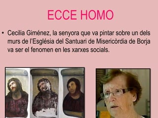 ECCE HOMO
• Cecilia Giménez, la senyora que va pintar sobre un dels
  murs de l‟Església del Santuari de Misericòrdia de Borja
  va ser el fenomen en les xarxes socials.
 