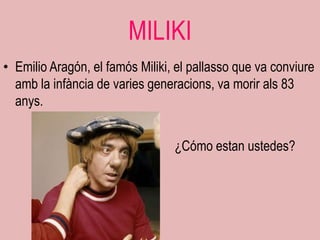 MILIKI
• Emilio Aragón, el famós Miliki, el pallasso que va conviure
  amb la infància de varies generacions, va morir als 83
  anys.


                                 ¿Cómo estan ustedes?
 