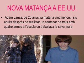 NOVA MATANÇA A EE.UU.
• Adam Lanza, de 20 anys va matar a vint menors i sis
  adults després de realitzar un centenar de trets amb
  quatre armes a l‟escola on treballava la seva mare
 
