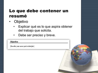 Lo que debe contener un
resumé
• Objetivo
• Explicar qué es lo que aspira obtener
del trabajo que solicita.
• Debe ser preciso y breve.
 