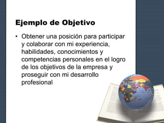 Ejemplo de Objetivo
• Obtener una posición para participar
y colaborar con mi experiencia,
habilidades, conocimientos y
competencias personales en el logro
de los objetivos de la empresa y
proseguir con mi desarrollo
profesional
 
