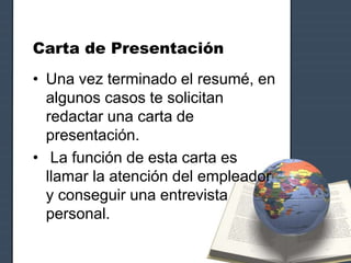 Carta de Presentación
• Una vez terminado el resumé, en
algunos casos te solicitan
redactar una carta de
presentación.
• La función de esta carta es
llamar la atención del empleador
y conseguir una entrevista
personal.
 