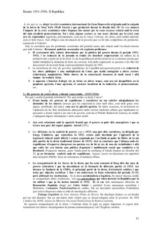 Resum 1931-1936. II República.
11
A tot açò es va afegir la crisi econòmica internacional (la Gran Depressió) originada amb la caiguda
de la borsa de Nova York (Wall Street) i que perdurarà durant la dècada dels 30. De tota manera
l`impacte de la crisi econòmica sobre Espanya fou menor per la seua escassa relació amb la resta
del món (tradició proteccionista). Tot i això, alguns sectors es van veure afectats per la crisi, com
ara els exportadors (agrícoles principalment, com ara la vinya, l`olivera, els cítrics, però també minerals
com el ferro basc). Açò obligà a una devaluació de la pesseta que va fer més competitius els productes
espanyols a l`exterior.
Així, es considera que els problemes econòmics del període tenen més relació amb l`evolució interna
que amb l`exterior. Breument podriem assenyalar els següents problemes:
 El creixement dels salaris determinats per la política del govern durant el període 1931-
1933, i la reducció de la jornada va reduir els beneficis empresarials (la millora de la
productivitat a partir de la inversió i/o de la qualificació professional no es va donar), encara que
també multiplicà la demanda de béns de consum. Així molts empresaris es pasaren a les files del
descontent i la inversió baixà espectacularment després de 1933.
 La insistència de tots els governs republicans en l`equilibri presupostari portà a la reducció de
les obres públiques i una multiplicació de l`atur, que acabà contagiant a altres sectors
(siderúrgia, maquinària). Molts obrers de la construcció tornaren al medi rural i allà
tampoc no trobarà feina.
 A aquestos s`haurien d`afegir els ja vistos en altres temes, com ara els desquilibris en la
propietat agrícola, l`atur agrícola, el caràcter localitzat de la indústria, el proteccionisme,
etc.
↓.
3.- Els governs de centre-dreta o bienni conservador. (1933-1936)
Per què s`acabà el període reformista? Per què només va durar 2 anys?
 D`una banda, els governs de republicans i socialistes no van satisfer adeqüadament les
demandes de les masses (encara que les expectatives eren molt altes, com molt greus eren
alguns problemes del país), com ara la qüestió agrària. En altres ocasions, la insistència en
l`aplicació de les lleis anticlericals allunyaren molts sectors moderats urbans que ràpidament se
passaren a donar suport a un canvi de govern, com ara el Partido Radical de Lerroux, on també
s’aplegaren alguns monàrquics i antic cacics rurals.
 Açò està relacionat amb la oposició frontal que el govern va patir dels anarquistes i que va
treure una part del suport popular inicial (1931).
 Les divisions en la coalició de govern: cap a 1933, una part dels socialistes, la dirigida per
Largo Caballero, que controlava la UGT, estava molt decebuda per l`aplicació de la
legislació laboral (molt díficil) i estava espantada per l`arribada al poder de Hitler de la mà
dels partits de la dreta tradicional (Gener de 1933). Així va concloure que l`aliança amb els
republicans d`esquerra (burgesos) no portava res de bó ni res de nou als treballadors i allò
que calia fer era iniciar una política d`agitació i mobilització social que conduïria a la
Revolució. D`aquesta manera, quan Azaña perd la confiança d`Alcalà Zamora en Octubre del
33, ja no formaràn coalició amb els republicans. Aquest sector revolucionari era majoritari
dins del partit (PSOE) front els reformistes d`Indalecio Prieto.
 La reorganització de les forces de la dreta, que ha estat constant al llarg dels dos anys de
govern reformista i que ha desembocat en la formació de diferents partits el 1933. Ací
destaca la fundació de la CEDA, el principal partit de la dreta, d`orientació catòlica i que
tenia per objectiu rectificar i fins i tot enderrocar la feina reformista del període 31-33,
però utilitzant les institucions. Es la dreta accidentalista o legalista. En menor mesura, també
es reorganitzen altres tendències, són els catastrofistes que volen destruir la República per la
via militar i que ja ho havien intentat el 1932. És el cas dels monàrquics alfonsins de
Renovación Española dirigit per Calvo Sotelo i partidari d`una monarquia autoritària i
filofeixista. Comunión Tradicionalista,els carlins. Era un moviment nacionalista d’ultradreta
que estava disposat a aliar-se amb els monàrquics alfonsins.
Falange Española de Jose Antonio Primo de Rivera. De ideologia feixista va ser fundat
pel net del dictador. Era un moviment molt violent que es desenvoluparà entre la joventut. En 1934
s’unirà a les JONS, Juntas de Ofensiva Nacional-Sindicalista de Ramiro Ledesma .
En aquesta reorganització de la dreta i l’extrema dreta hi jugà un paper important el suport dels
terratinents (en diners i desplegament de premsa anitmonàrquica) i de l’Església catòlica.
 