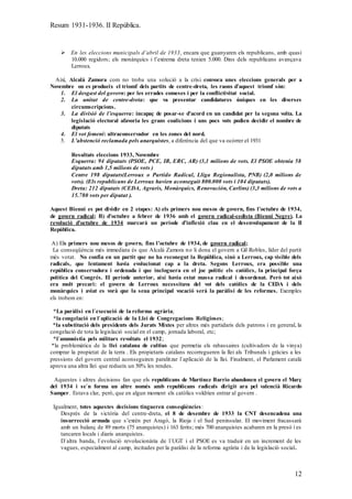 Resum 1931-1936. II República.
12
 En les eleccions municipals d’abril de 1933, encara que guanyaren els republicans, amb quasi
10.000 regidors; els monàrquics i l’extrema dreta tenien 5.000. Dins dels republicans avançava
Lerroux.
Així, Alcalà Zamora com no troba una solució a la crisi convoca unes eleccions generals per a
Novembre on es produeix el triomf dels partits de centre-dreta, les raons d’aquest triomf són:
1. El desgast del govern: per les errades comeses i per la conflictivitat social.
2. La unitat de centre-dreta: que va presentar candidatures úniques en les diverses
circumscripcions.
3. La divisió de l’esquerra: incapaç de posar-se d’acord en un candidat per la segona volta. La
legislació electoral afavoria les grans coalicions i uns pocs vots podien decidir el nombre de
diputats
4. El vot femení: ultraconservador en les zones del nord.
5. L’abstenció reclamada pels anarquistes, a diferència del que va ocòrrer el 1931
Resultats eleccions 1933, Novembre
Esquerra: 94 diputats (PSOE, PCE, IR, ERC, AR) (3,1 milions de vots. El PSOE obtenia 58
diputats amb 1,5 milions de vots )
Centre 198 diputats(Lerroux o Partido Radical, Lliga Regionalista, PNB) (2,0 milions de
vots). (Els republicans de Lerroux havien aconseguit 800.000 vots i 104 diputats).
Dreta: 212 diputats (CEDA, Agraris, Monàrquics, Renovación, Carlins) (3,3 milions de vots a
15.780 vots per diputat ).
Aquest Bienni es pot dividir en 2 etapes: A) els primers nou mesos de govern, fins l’octubre de 1934,
de govern radical; B) d’octubre a febrer de 1936 amb el govern radical-cedista (Bienni Negre). La
revolució d’octubre de 1934 marcarà un període d’inflexió clau en el desenvolupament de la II
República.
A) Els primers nou mesos de govern, fins l’octubre de 1934, de govern radical;
La conseqüència més immediata és que Alcalà Zamora no li dona el govern a Gil Robles, líder del partit
més votat. No confia en un partit que no ha reconegut la República, sinó a Lerroux, cap visible dels
radicals, que lentament havia evolucionat cap a la dreta. Segons Lerroux, era possible una
república conservadora i ordenada i que incloguera en el joc polític els catòlics, la principal força
política del Congrés. El període anterior, així havia estat massa radical i desordenat. Però tot això
era molt precari: el govern de Lerroux necessitava del vot dels catòlics de la CEDA i dels
monàrquics i aviat es vorà que la seua principal vocació serà la paràlisi de les reformes. Exemples
els trobem en:
*La paràlisi en l`execució de la reforma agrària;
*la congelació en l`aplicació de la Llei de Congregacions Religioses;
*la substitució dels presidents dels Jurats Mixtes per altres més partidaris dels patrons i en general, la
congelació de tota la legislació social en el camp, jornada laboral, etc;
*l`ammnistia pels militars revoltats el 1932;
*la problemàtica de la llei catalana de cultius que permetia els rabassaires (cultivadors de la vinya)
comprar la propietat de la terra . Els propietaris catalans recorregueren la llei als Tribunals i gràcies a les
pressions del govern central aconseguiren paralitzar l`aplicació de la llei. Finalment, el Parlament català
aprova una altra llei que redueix un 50% les rendes.
Aquestes i altres decisions fan que els republicans de Martínez Barrio abandonen el govern el Març
del 1934 i se`n forma un altre només amb republicans radicals dirigit ara pel valencià Ricardo
Samper. Estava clar, però, que en algun moment els catòlics voldrien entrar al govern .
Igualment, totes aquestes decisions tingueren conseqüències:
Després de la victòria del centre-dreta, el 8 de desembre de 1933 la CNT desencadena una
insurrecció armada que s’extèn per Aragó, la Rioja i el Sud peninsular. El moviment fracassarà
amb un balanç de 89 morts (75 anarquistes) i 163 ferits; més 700 anarquistes acabaren en la presó i es
tancaren locals i diaris anarquistes.
D`altra banda, l`evolució revolucionària de l`UGT i el PSOE es va traduir en un increment de les
vagues, especialment al camp, incitades per la paràlisi de la reforma agrària i de la legislació social.
 