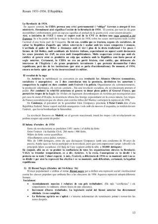 Resum 1931-1936. II República.
13
La Revolució de 1934.
En aquest context, la CEDA provoca una crisi governamental i “obliga” Lerroux a atorgar-li tres
ministeris. Formalment això significa l`esclat de la Revolució de 1934. El context, per tant és de gran
inestabilitat i enfrontament, però en cap cas significa el preludi de la guerra civil, com veurem després:.
Així, a iniciativa de l`UGT i sense el suport real de la CNT es declara una vaga general a tot
Espanya. Se n`ha parlat molt de la vaga i la Revolució de 1934, sobre les seues motivacions reals i sobre
l`actitud d`una bona part de l`esquerra. En tot cas, sembla que es tractava, segons els socialistes, de
salvar la República d`aquells que volien soterrar-la i acabar amb les seues conquestes i avanços.
L`arribada al poder de Hitler a Alemanya amb el vist i plau de la dreta tradicional i les poses i
formes de Gil Robles, molt semblants als feixistes italians, especialment en aquest sentit destacaven
les seues joventuts les JAP, no eren molt tranquilitzadores. Molts esquerrans creien que amb els
catòlics al govern aviat es produïria un colp que acabaria amb la República com havia passat al
segle anterior. Certament, la CEDA no era un partit feixista, sinó catòlic, que defensava els
interessos de l`Església i els grans propietaris terratinents i que pretenia desmantellar l`obra
republicana, però des de les institucions (per això es parla d’accidentalisme). De moment, el 1934,
encara no havia optat per la via insurreccional i/o militar.
El resultat de la vaga:
En Astúries la mobilització es converteix en una revolució: les Aliances Obreres (comunistes,
socialistes i anarquistes) en 2 dies controlaran tota la província, destituïren les autoritats i
conqueriren la capital en durs combats amb l’exèrcit i la policia. Organitzaran els subministraments,
la producció siderúrgica, els serveis sanitaris... Era una revolució socialista, els revolucionaris prenien el
poder. Per combatre la rebel·lió asturiana el govern va donar plens poders al General Franco, que
portarà les tropes de la Legió. En 10 dies els legionaris desembarquen en Astúries per reconquistar casa
per casa la ciutat d’Oviedo, la resistència obrera fou ferotge especialment en la conca minera. Les tropes
de Franco consideraven que els obrers eren comles tribus del Marroc i anticipen la repressió de 1936.
En Catalunya, el president de la generalitat Lluís Companys proclama L’Estat Català dins d’una
República Federal. Sense suport real dels anarquistes i sols amb els mossos d`esquadra, es rendeixdavant
l’exèrcit, que havia bombardejat la Generalitat.
La revolució fracassa en Madrid, on el govern reaccionarà, traurà les tropes i els revolucionaris no
podran ocupar cap centre de poder.
El balanç d’octubre de 1934
Entre els revolucionaris es produïren 1.051 morts i el doble de ferits
Entre l’exèrcit i la Guàrdia Civil, 284 morts i 900 ferits.
Milers de ferits sense quantificar.
Afusellaments sense judici, tortures...
Més de 3.000 detinguts, entre els que destaquen Companys (amb una condemna de 30 anys de
presó), Azaña (que no havia participat en la revolució, però que serà empresonat i jutjat i absolt) i els
principals líders socialistes. (Al llarg de l`any següent arribà la xifra a 30.000 detinguts)
En conjunt, allà on es va produir la confluència de totes les organitzacions obreres la Revolució-
VAGA va triomfar temporalment, es a dir, Astúries. A la resta, l`anarquisme es va desdir i la
protesta no va tenir l`abast esperat. A més, l’exèrcit, a diferència de 1936 es va mantenir unit i no es
va dividir i per això la repressió fou efectiva i es va mantenir, amb dificultats, certament, la legalitat
republicana.
B) El Bienni Negre (Octubre del 34-Febrer 36)
D`ençà popularment s`utilitza el terme Bienni negre per a definir una repressió social i institucional
contra les classes populars que arribaria fins a les eleccions de 1936. Aquesta repressió adoptà diferents
formats.
Socialment:
 Acomiadaments massius i rebaixes de sou pels treballadors. (Els més “conflictius” i els
simpatitzants i/o militants obrers foren els més afectats);
 Increment d`hores treballades. La legislació social del bienni anterior fou directament
oblidada i/o no complida;
 La Reforma agrària no s`aplicà i s`intenta indemnitzar els terratinents primer i tornar-los les
terres després.
 