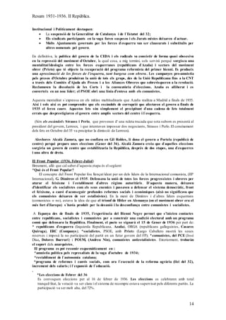 Resum 1931-1936. II República.
14
Institucional i Políticament destaquen:
 La suspensió de la Generalitat de Catalunya i de l`Estatut del 32;
 Els sindicats participants en la vaga foren suspesos i els Jurats mixtes deixaren d`actuar.
 Molts Ajuntaments governats per les forces d`esquerra van ser clausurats i substituïts per
altres nomenats pel govern.
En definitiva, la política del govern de la CEDA i els radicals va consistir de forma quasi obssesiva
en la repressió del moviment d`Octubre, la qual cosa, a mig termini, sols servirà perquè sorgisca una
mentalitat/ideologia entre les forces esquerranes (republicans d`Azaña) i sectors del moviment
obrer (Prieto) que té objecte la recuperació del programa reformista del primer bienni. Es produeix
una aproximació de les forces de l’esquerra, tant burgesa com obrera. Les campanyes pro-amnistia
pels presos d’Octubre produiran la unió de tots els grups, des de la Unió Republicana fins a la CNT
a través dels Comitès d’Ajuda als Presos i a les Aliances Obreres que sobrevisqueren a la revolució.
Reclamaven la dissolució de les Corts i la convocatòria d’eleccions. Azaña es alliberat i es
converteix en un nou líder; el PSOE obri una línia d’entesa amb els comunistes.
Aquesta mentalitat s`expressa en els mítins multitudinaris que Azaña realitza a Madrid a finals de 1935.
Així i sols així es pot comprendre que els escàndols de corrupció que afectaren el govern a finals de
1935 el feren caure. Aquestos fets són simplement el precipitant d`una cadena de fets totalment
errats que desprestigiaren el govern entre amplis sectors del centre i l`esquerra.
(Són els escàndols Strauss i Perlo, que provenen d' una ruleta trucada que sota suborn es presentà al
president del govern, Lerroux, i que intentaven impossar dos negociants, Strauss i Perlo. El coneixement
dels fets en Octubre del 35 va precipitar la dimissió de Lerroux).
Aleshores Alcalà Zamora, que no confiava en Gil Robles, li dona el govern a Portela (republicà de
centre) perquè prepare unes eleccions (Gener del 36). Alcalà Zamora creia que d`aquelles eleccions
sorgiria un govern de centre que estabilitzaria la República, després de dos etapes, una d`esquerres
i una altra de dreta.
El Front Popular (1936. Febrer-Juliol)
Breument, allò que cal saber d’aquesta etapa és el següent
*Què és el Front Popular?
El concepte del Front Popular fou llençat/ideat per un dels líders de la Internacional comunista, (IIIª
Internacional), G. Dimitrov el 1935. Defensava la unió de totes les forces progressistes i obreres per
aturar el feixisme i l`establiment d`altres règims autoritàris. D`aquesta manera, deixaven
d’identificar els socialistes com els seus enemics i passaven a defensar el sistema democràtic, front
el feixisme, a canvi d`aconseguir profundes reformes socials i econòmiques (això no significava que
els comunistes deixaren de ser estalinistes). En la ment de Dimitrov i d`altres líders esquerrans
(comunistes o no), estava la idea de que el triomf de Hitler en Alemanya (on el moviment obrer era el
més fort d`Europa) s`havia produït per la desunió i la desconfiança entre comunistes i socialistes.
A Espanya des de finals de 1935, l’experiència del Bienni Negre permet que s’inicien contactes
entre republicans, socialistes i comunistes per a construir una coalició electoral amb un programa
comú que defensara la República. Finalment, el pacte se signarà el 15 de Gener de 1936 per part de:
* republicans d`esquerra (Izquierda Republicana, Azaña), ORGA (republicans galleguistes, Casares
Quiroga), ERC (Companys); *socialistes, PSOE, amb Prieto (Largo Caballero mostrà les seues
reserves i imposà la no participació del partit en un futur govern del FP); *comunistes, del PCE (José
Díaz, Dolores Ibarruri) i POUM, (Andreu Nin), comunistes antiestalinistes. Exteriorment, trobaràn
el suport dels anarquistes,
El programa es pot resumir esquemàticament en :
*amnistia política pels represaliats de la vaga d’octubre de 1934;
*restabliment de l`autonomia catalana;
*programa de reformes i canvis socials, com ara l`execució de la reforma agrària (llei del 32),
increment dels salaris; i l`expansió de l`educació.
.
*Les eleccions de Febrer del 36
Es convoquen eleccions per al 16 de febrer de 1936. Les eleccions es celebraren amb total
tranquil·litat, la votació va ser clara i el sistema de recompte estava supervisat pels diferents partits. La
participació va ser molt alta, del 72%.
 
