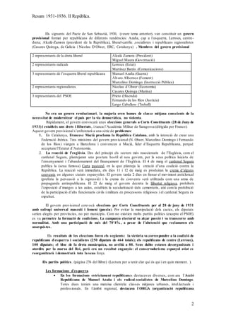 Resum 1931-1936. II República.
2
Els signants del Pacte de San Sebastià, 1930, (veure tema anterior), van constituir un govern
provisional format per republicans de diferents tendències: Azaña, cap a l`esquerra, Lerroux, centre-
dreta; Alcalà-Zamora (president de la República), liberal-catòlic ,socialistes i republicans regionalistes
(Casares Quiroga, de Galícia i Nicolau D`Olwer, ERC, Catalunya) . Membres del govern provisional
2 representants de la dreta liberal Alcalà Zamora (President)
Miguel Maura (Governació)
2 representants radicals Lerroux (Estat)
Martínez Barrio (Comunicacions)
3 representants de l’esquerra liberal republicana Manuel Azaña (Guerra)
Àlvaro Albornoz (Foment)
Marcelino Domingo (Instrucció Pública)
2 representants regionalistes Nicolau d’Olwer (Economia)
Casares Quiroga (Marina)
3 representants del PSOE Prieto (Hisenda)
Fernando de los Ríos (Justícia)
Largo Caballero (Treball)
No era un govern revolucionari, la majoria eren homes de classe mitjana conscients de la
necessitat de modernitzar el país per la via democràtica, no violenta.
Ràpidament, el govern convocarà unes eleccions generals a Corts Constituents (28 de Juny de
1931) i estableix uns drets i llibertats, i tanca l`Académia Militar de Saragossa (dirigida per Franco).
Aquest govern provisional s’enfrontarà a una sèrie de problemes:
1. En Catalunya, Francesc Macià proclama la República Catalana, amb la intenció de crear una
Federació ibèrica. Tres ministres del govern provisional (N. Olwer, Marcelino Domingo i Fernando
de los Ríos) viatgen a Barcelona i convencen a Macià, líder d’Esquerra Republicana, perquè
acceptara l’Estatut d’Autonomia.
2. La reacció de l’església. Des del principi els sectors més reaccionaris de l’Església, com el
cardenal Segura, plantejaran una postura hostil al nou govern, per la seua política laicista de
l’ensenyament i l’abandonament del finançament de l’Església. El 4 de maig el cardenal Segura
publica la (seua famosa) Carta pastoral, en la que planteja la creació d’una coalició contra la
República. La reacció serà immediata, els dies 11 i 12 de maig es produiran la crema d’alguns
convents en algunes ciutats espanyoles. El govern tarda 2 dies en frenar el moviment anticlerical
(preferia la persuasió a la repressió) i la crema de convents serà utilitzada com una arma de
propaganda antirepublicana. El 22 de maig el govern decreta la llibertat religiosa, prohibeix
l’exposició d’imatges a les aules, estableix la secularització dels cementeris, així com la prohibició
de la participació d’alts funcionaris civils i militars en processons religioses i el cardenal Segura és
expulsat.
El govern provisional convocà eleccions per Corts Constituents per al 28 de juny de 1931
amb sufragi universal masculí i femení (passiu). Per evitar la manipulació dels cacics, els diputats
serien elegits per províncies, no per municipis. Com no existien molts partits polítics (excepte el PSOE)
es va permetre la formació de coalicions. La campanya electoral va alçar passió i va transcorre amb
normalitat. Amb una participació de més del 70’4% , a pesar de l’abstenció que reclamaven els
anarquistes.
Els resultats de les eleccions foren els següents: la victòria va correspondre a la coalició de
republicans d`esquerra i socialistes (250 diputats de 464 totals); els republicans de centre (Lerroux),
100 diputats; el bloc de la dreta monàrquica, no arribà a 80. Sens dubte estaven desorganitzats i
atordits per la marxa del Rei, però era un resultat enganyós: el conservadorisme espanyol aviat es
reorganitzarà i demostrarà tota la seua força.
Els partits polítics. (pàgina 276 del llibre) (Lectura per a tenir clar qui és qui i en quin moment. ).
Les formacions d`esquerra.
 En les formacions estrictament republicanes destacaven diverses, com ara l`Acció
Republicana de Manuel Azaña i els radical-socialistes de Marcelino Domingo.
Totes dues tenien una mateixa clientela: classes mitjanes urbanes, intel.lectuals i
professionals. En l`àmbit regional, destacava l`ORGA (organització republicana
 
