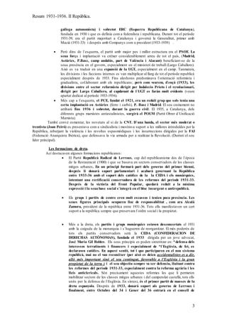 Resum 1931-1936. II República.
3
gallega autonomista) i sobretot ERC (Esquerra Republicana de Catalunya),
fundada en 1930 i que es definia com a federalista i republicana. Durant tot el període
1931-39, era el partit majoritari a Catalunya i governà la Generalitat, primer amb
Macià (1931-33) i després amb Companys com a president (1933-1939) .
 Però dins de l`esquerra, el partit amb major pes i millor estructura era el PSOE. La
seua força i implantació va créixer considerablement arreu de tot el país, (Madrid,
Astúries, P.Basc, camp andalús, part de València i Alacant) beneficiant-se de la
seua presència en el govern, especialment en el ministeri de treball (Largo Caballero).
Això es va traduir en una expansió de la UGT, especialment en el camp. Tanmateix,
les divisions i les faccions internes es van multiplicar al llarg de tot el període republicà
especialment després de 1933. Fins aleshores predominava l`orientació reformista i
gradualista, col.laborant amb els republicans; però com veurem, d`ençà (1933), les
divisions entre el sector reformista dirigit per Indalecio Prieto i el revolucionari,
dirigit per Largo Caballero, al capdavant de l`UGT es faràn molt evidents (veure
apartat dedicat al període 1933-1936).
 Més cap a l`esquerra, el PCE, fundat el 1921, era un reduït grup que sols tenia una
certa implantació en Astúries (ferro i carbó), P. Basc i Madrid. El seu creixement no
arribarà fins 1936 i sobretot, durant la guerra civil. El 1935, a Catalunya, dels
diferents grups marxistes antiestalinistes, sorgirà el POUM (Partit Obrer d`Unificació
Marxista).
També convé esmentar, les novetats al si de la CNT. D`una banda, el sector més moderat o
trentista (Joan Peiró) es presentava com a sindicalista i mostrava suport a les millores introduïdes per la
República, rebutjant la violència i les revoltes espasmòdiques i les insurreccions dirigides per la FAI
(Federació Anarquista Ibèrica), que defensava la via armada per a realitzar la Revolució. (Durruti el seu
líder principal).
Les formacions de dreta.
Ací destacaven algunes formacions republicanes:
 El Partit Republicà Radical de Lerroux, cap del republicanisme des de l`època
de la Restauració (1900) i que se basava en sectors conservadors de les classes
mitges urbanes. En un principi formarà part dels governs del primer bienni,
després li donarà suport parlamentari i acabarà governant la República
entre 1933-36 amb el suport dels catòlics de la la CEDA i els monàrquics,
intentant una rectificació conservadora de les reformes del període 1931-33.
Després de la victòria del Front Popular, quedarà reduït a la mínima
expressió i la seua base social s`integrà en el bloc insurgent o antirepublicà.
 Els grups i partits de centre eren molt escassos i tenien poca presència. Les
seues figures principals ocuparen lloc de responsabilitat , com ara Alcalà
Zamora, president de la república entre 1931-36. Tots ells manifestaven un cert
suport a la república sempre que preservara l`ordre social i la propietat.
 Més a la dreta, els partits i grups monàrquics estaven desconcertats el 1931
amb la caiguda de la monarquia i s`hagueren de reorganitzar. El més poderós de
tots els partits conservadors serà la CEDA (CONFEDERACION DE
DERECHAS AUTÒNOMAS), fundada el 1933 dirigida per un jove advocat,
José Maria Gil Robles. Els seus principis es poden sintetitzar en: *defensa dels
interessos terratinents i financers i especialment de *l`Església, de fet, es
declaraven catòlics. En aquest sentit, tot i que participaren en el nou sistema
republicà, mai no el van reconèixer (per això es deien accidentalistes es a dir,
allò més important sinó el seu contingut, favorable a l’Església i la gran
propietat de la terra ) i el seu objectiu sempre va ser defensiu, lluitant contra
les reformes del període 1931-33, especialment contra la reforma agrària i les
lleis anticlericals. Són precisament aquestes reformes les que li permeten
mobilitzar sectors de les classes mitges urbanes i del camperolat castellà, tots ells
units per la defensa de l`Església. En síntesi, és el primer partit de masses de la
dreta espanyola. Després de 1933, donarà suport als governs de Lerroux i
finalment, entre Octubre del 34 i Gener del 36 entrarà en el consell de
 