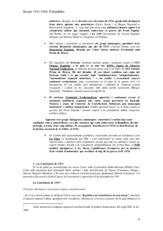 Resum 1931-1936. II República.
4
ministres. Després de la derrota a les eleccions de 1936, quedà molt desfigurat
front altres opcions més autoritàries (Calvo Sotelo i el Bloque Nacional o
Renovación Española ), i per això part de la seua militància donarà suport a la
conspiració militar que intentarà enderrocar el govern del Front Popular
(Gil Robles ho ha negat sempre) i les JAP (Juventudes de Accion Popular,
dirigides per Serrano Súñer )s’ integraran en Falange.
 Més radical i autoritaris es mostraven els grups monàrquics, partidaris d`un
sistema dictatorial (monàrquic), que des de 1931 s`havien format, com ara
Renovación Española, dirigida per Calvo Sotelo, ministre d`economia amb
Primo de Rivera.
 Els seguidors del feixisme, fundaren xicotets grups i acabaren creant el 1933
Falange Española, a la qual es va unir las JONS, Juntas de Ofensiva
Nacional Sindicalista. La direcció del nou partit estava en mans de José Antonio
Primo de Rivera, fill del dictador. El seu ideari semblava una còpia del
feixisme italià i es pot resumir amb: *antidemocràcia; *antiparlamentari;
*nacionalisme espanyol autoritari; * i un confús i escasament concret
sentiment revolucionari. (més concrecions en el tema de la guerra civil i el
franquisme) El seu públic serà reduidissim i utilitzarà la violència contra
l`esquerra i s`aliarà en les eleccions amb altres partits autoritaris (Bloque
Nacional) . Finalment, donarà suport al colp del 36.
 El carlisme (Comuinió Tradicionalista) apareixia i continuava essent el
moviment antiliberal espanyol més antic, tenint presència en Euskadi,
Navarra i zones de l`interior de Castella-Lleó. Defensava una monarquia
autoritaria i catòlica (integrisme). També aportarà forces en la lluita contra el
govern del Front Popular i donarà suport a la conspiració militar. (requetés
catòlics carlins) .
Aquestos tres grups: falangistes, monàrquics autoritàris i carlins han estat
catalogats com a catastrofistes, es a dir, entenien que calia enderrocar la República des del
principi, a través d’un colp militar. El seu projecte fructificarà el 1936 i es beneficiaràn de
la desfeta electoral de la CEDA el 1936.
 En l`ambit dels nacionalismes perifèrics, convendria recordar en Catalunya, com
La Lliga es desplaçada per ERC i com esdevindrà un partit cada cop més
conservador, i defensor dels propietaris, encara que mai no arribarà a donar un
suport formal i decidit a la conspiració antirepublicana. En el Pais Basc, el PNB
acabarà apropant-se a les forces republicanes d`esquerra per la promesa
d`un estatut d`autonomia que arribarà al mig de la guerra civil, 1936.
1.- La Constitució de 1931
El 14 de juliol es constitueixen les noves Corts, amb el president Julián Besteiro (PSOE). Unes
Corts amb presència dels principals líders polítics i dels intel·lectuals de l’època (Unamuno, Ortega i
Gasset, Gregorio Marañon...) Es crea una comissió constitucional que ràpidament elaborà el projecte i el
presenta a discussió a finals d’agost, la Constitució s’aprovarà el 9 de desembre de 1931.
La Constitució de 19311
Principis ideològics i principals òrgans constitucionals
- En el seu article primer es defineix l’Estat com una “República de treballadors de tota mena”, mostrant
d’aquesta manera l’afany igualitari dels socialistes. Destaca la sobirania popular de la qual emanava el
1 Seria interessant comparar aquesta Constitució amb la primera democràtica del segle XIX, la de
1869.
 