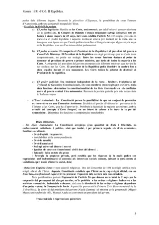 Resum 1931-1936. II República.
5
poder dels diferents òrgans. Reconeix la pluralitat d’Espanya, la possibilitat de crear Estatuts
d’Autonomia, amb una concepció integral de l’Estat.
- Estableix la divisió de poders.
a) El poder legislatiu: Residia en les Corts, unicamerals, per tal d’evitar el conservadorisme
de la cambra alta. El Congrés de Diputats s’elegia mitjançant sufragi universal, tots els
homes i dones majors de 23 anys, tal i com establia l’article 52. El Congrés posseïa en
exclusiva el poder legislatiu i aquesta institució estava per damunt de la resta, així va
inaugurar una època en que l’acció política tenia lloc al Congrés més que al govern; els anys
de la República. van ser d’un intens debat parlamentari.
b) El poder executiu: El compartia el President de la República i el president del govern o
Consell de Ministres. El President de la República era elegit per 6 anys per les Corts i uns
compromissaris, no podia ser reelegit. Entre les seues funcions destaca el poder de
nomenar al president de govern o primer ministre, que havia de tindre la majoria a les
Corts. A proposta del president del govern anomenava als diferents ministres que havien de
ser ratificat per les Corts. El president de la República podia dissoldre la cambra fins a
dues vegades durant el seu manament. Les Corts tenien la potestat de destituir al
President de la república.
c) El poder judicial: Era totalment independent de la resta . Estableix l’existència del
Tribunal de Garanties Constitucionals, els seus membres eren elegits per les Corts, tenia
dues funcions: determinar la constitucionalitat de les lleis i intercedir en els conflictes
entre el govern central i les autonomies. Reconeix la justícia gratuïta pels més necessitats
i l’habeas corpus
- L’Estat Autonòmic: La Constitució preveu la possibilitat de que un conjunt de províncies
es convertiren en una Comunitat Autònoma .Estableix el procés d’elaboració i presentació de
l’Estatut a les Corts, que ha d’aprovar-lo . Prohibeix la federació de regions autònomes, amb la
creació del concepte d’Estat Integral, en un intent de calmar a la dreta de la por del
separatisme . Determina les funcions o competències transferibles
Drets i llibertats.
- Els Drets Individuals: La Constitució arreplega gran quantitat de drets i llibertats, no
exclusivament individuals i polítics, sinó que també, i per primera vegada, els drets econòmics,
familiars o culturals.
- Dret d’opinió i expressió .
- Inviolabilitat de la correspondència
- Dret de reunió)
- Dret d’associació
- Sufragi universal directe i secret
- Igualtat de sexes en el matrimoni civil i dret del divorci .
- Educació laica en tots els graus
- Protegia la propietat privada, però establia que les riqueses de la nació podien ser
expropiades amb indemnització si convenia als interessos socials comuns, deixant la porta oberta al
socialisme. (per raons d`interès social, deia)
- Relacions Església-Estat: (veure qüestió religiosa). Des del Concordat de 1851 la religió catòlica era la
religió oficial de l’Estat. Aquesta Constitució estableix que l’Estat no te cap religió oficial, era un
Estat laic, aconfessional. Aquest fet va provocar l’oposició dels sectors més conservadors.
Més problemàtica portarà l’aprovació de l’article 26 que donava un termini de 2 anys per la
suspensió del pressupost del clergat secular, se’ls prohibia a les ordres religioses dedicar-se a les
activitats comercials, industrials o docents, així com la dissolució de les ordres religioses dependents
d’un poder extern, la Companyia de Jesús. Aquest fet provocarà la Primera Crisi Governamental de la
II República, la dimissió del president del govern (Alcalá-Zamora) i el ministre de la governació (Miguel
Maura) en octubre de 1931, Manuel Azaña es converteix en president del govern.
Trascendència i repercusions posteriors
 