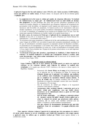Resum 1931-1936. II República.
7
L`aplicació d`aquesta llei fou molt modesta i entre 1932-34, sols s`havia assentat a 12.000 famílies,
encara que podrien ser moltes menys. El fracàs relatiu i la decepció amb la llei de reforma agrària
s`expliquen per:
1. la complexitat de la llei (com és evident pel nombre de situacions diferents); *la lentitud
de l`administració. La major part de l`administració local era molt voluble als desitjos
dels propietaris. Un dels problemes més greus dels governs reformistes republicans era la
carència de quadres dirigents en l’administració que permetera l’aplicació de la legislació (els
governadors civils favorables a la legislació social i agrària eren molt escassos. La majoria es
mostraven molt favorables als propietaris. I el mateix ocorria en els Ajuntaments: molt pocs
alcaldes republicans, en els petits pobles d’Andalusia i Extremadura eren capaços d’enfrontar-
se al cacic, el terratinent, el comandant de la caserna de la Guàrdia Civil o al cura. Tots ells
tenien gran capacitat d’influència en el poble i també en la capital de província. )
2. En altres casos, els recursos de l`Estat per a l`aplicació de les expropiacions van ser molt
escassos (ni tan sols es va instaurar un impost als grans d`Espanya que hauria finançat les
expropiacions i l' assentament dels colons );
3. *la resistència dels grans propietaris a l`aplicació de la llei, amb mobilitzacions polítiques que
seran l’origen de la CEDA i on van trobar el suport dels conreadors/arrendataris castellans (el
fet que els arrendaments sistemàtics pogueren ser expropiats atemorí els llauradors castellans,
on predominaven els arrendaments a curt termini. Sens dubte, els grans terratinents explotaren
aquest temor i posaren la República en contra seu. A més, ací predominava el sentiment catòlic
i el nou règim s’havia declarat laic. El paper de la premsa conservadora va ser molt important
en aquesta direcció. ) ;
4. *el desencant d`una part dels jornalers, especialment en Andalusia. L`abast limitat de la
reforma i la lentitud d`aplicació va facilitar que l`anarquisme incitara a revoltes, molt
sovint desesperades i que solien acabar violentament amb la intervenció de la Guàrdia Civil
(Arnedo i Casas Viejas, 1933).
 La qüestió social. La reforma laboral.
Largo Caballero, líder de la UGT, ministre de treball posarà en marxa un seguit de
reformes en les relacions laborals amb l`objectiu de millorar la condició dels
treballadors a la vegada que afavoria l`UGT i intentava a les masses a donar suport a la
República. Exemples:
- Instauració dels Jurats Mixtes en el camp, de fet ja funcionaven
en la indústria des de la Dictadura de Primo. Es tractava de
tribunals formats per la patronal i els sindicats que mediaven
en els conflictes entre treballadors i la patronal, inspeccionant
que es compliren les normatives laborals (salaris mínims, 8
hores de treball, etc). El sindicat socialista UGT fou el gran
beneficiari en ocupar les principals vacants dels nous tribunals .
Els anarquistes s’hi van negar.
- Llei de contractes de treball que obligava a la negociació
col.lectiva entre patrons i sindicats
- Assegurança sobre accidents laborals i maternitat, però no la
d`atur, vetada pels republicans, cosa que tindrà efectes
desastrosos en la radicalització obrera a partir de 1933 amb
l`increment de l `atur.
- Llei de termes municipals, , que obligava a contractar primer
els jornalers aturats del poble i després d`altres pobles, per a
evitar la reducció de jornals que practicaven molts patrons.
Tanmateix, allà on existia certa mobilitat territorial com ara
Galícia o Catalunya, resulta totalment contraproduent.
- Llei que evitaven els desnonaments (deshaucios) per part dels
propietaris front els arrendataris i la pujada arbitrària dels
lloguers.
Totes aquestes reformes trobaren l`oposició de la patronal que veia com pujaven els salaris i
els jurats mixtes donaven la raó als treballadors, però també dels anarquistes, com sempre oposats
a qualsevol avanç i/o millora que es produïra recolçat per l`Estat (veure apartat dedicat a la
conflictivitat social).
 