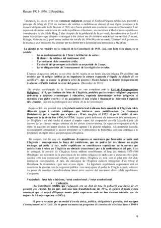 Resum 1931-1936. II República.
9
Tanmateix, les coses aviat van començar malament, perquè el Cardenal Segura publicà una pastoral a
principis de Maig de 1931 on incitava als catòlics a mobilitzar-se davant el nou règim i comparava la
situació del país amb la de Baviera el 1919, on s`havia produït una revolució comunista (fracasada). Això
esperonà els ànims anticlericals de molts republicans i finalment, uns incidents a Madrid entre republicans
i monàrquics (el dia 10 de Maig, 2 dies després de la publicació de la pastoral), desembocaren en l`asalt i
crema de convents que després s`extengué a les ciutats on el sentiment anticlerical era més fort (Alacant,
Màlaga, València, etc), però sense arribar als nivells de 1936-39 (sols un mort). El retard dell govern en
la resolució dels incidents fou utilitzat per les dretes per a denunciar una persecució a l'Església.
La qüestió es va resoldre en la redacció de la Constitució de 1931. Ací, com hem vista abans, es va
establir:
- La no confessionalitat de l`Estat i la llibertat de cultes;
- El divorci i la validesa del matrimoni civil
- L`establiment dels cementiris civils;
- L`extinció del pressupost eclesiàstic en un període de 2 anys;
- La no obligatorietat de l`ensenyament de la religió a les escoles.
-
L`impuls d`aquestos artícles va ser obra de M. Azaña en un famós discurs (pàgina 278 del llibre) on
establia que la religió catòlica ja no impulsava la cultura espanyola (“España ha dejado de ser
católica”) .Açò va causar la primera crisi de govern i Alcalà Zamora va dimitir (temporalment)
i sobretot el Partit Radical va eixir del govern. (Desembre de 1931).
Els artícles anticlericals de la Constitució es van completar amb la Llei de Congregacions
Religioses, 1933, que limitava els béns de l`Església, prohibia que les ordres religioses pogueren
dedicar-se a activitats econòmiques i educatives, suprimia determinades ordres religioses si
depenien d`un poder extern i si no acceptaven el nou règim i finalment es decretava l`expulsió
dels Jesuites. (açò era la prolongació de l`artícle 26 de la Constitució)
Aquesta llei i en general tota la legislació anticlerical trobà una forta oposició de l`Església i dels
diferents grups i entitats catòliques que iniciaren unes mobilitzacions (La Campanya
Revisionista) per a impedir que s`aplicara . D`ací, sorgirà, el 1933, el partit catòlic, el més
important de la dreta fins 1936, la CEDA. Aquest partit defensarà els interessos dels terratinents i
de l`Església i en això tindrà el suport d`amples capes del camperolat castellà (Castella-Lleó) i de
sectors de les classes mitges urbanes de les ciutats conservadores. En aquesta reorganització de la
dreta hi jugaven un paper decisiu la reforma agraria i la qüestió religiosa. Al camperolat castellà,
essencialment arrendatari o xicotet propietari se li presentava la República com una amenaça a la
propietat i un règim ateu i que perseguia a l'Església.
En conjunt, cal dir que els republicans d`esquerra es mostraren poc favorables al pacte amb
l`Església i menysprearen la força del catolicisme, que no podria fer res davant un règim
sostingut pel poble. A més, molts republicans es consideraven republicans en la mesura que
anticlericals i veien en l`Església un obstàcle (reaccionari) per a la modernització del país. Com
és conegut, la posició de l`Església havia millorat sensiblement al llarg del període 1875-1930
(Privilegis i un increment de la pressència de les ordres religioses) i molts canvis eren concebuts pels
catòlics com una persecució oberta; però per altres, l`Església es veïa com el pilar més fort dels
interessos conservadors. A més, els missatges de l`Església estaven impregnats d`un rebuig al
liberalisme, la democràcia i per tant al nou règim. La legislació republicana segurament errà en
considerar la qüestió com de seguretat pública i en menysprear el poder de l`Església, però, sobretot
va posar de manifest l`anticlericalisme latent entre sectors del moviment obrer i dels republicans
d`esquerra.
Vocabulari: Estat laic o laïcisme, *estat confessional ; *estat aconfessional
 L`educació.
La Constitució establia que l’educació era un dret de tota la població que havia de ser
garantit per l’Estat. En un país amb una taxa d’analfabetisme del 33% , el govern d’Azaña estava
convençut que el retard d’Espanya només podia superar-se amb un bon sistema educatiu. (en els
majors de 10 anys superava el 50% ).
El govern va optar per un model d’escola única, pública, obligatòria i gratuïta, amb un tipus
d’ensenyament mixt i laic. Es va posar en marxa un programa de construcció d’escoles (entre 1909 i
 