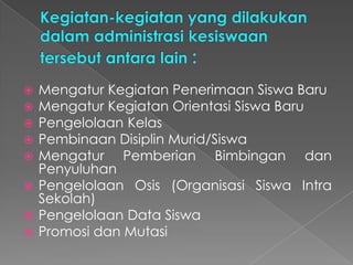  Mengatur Kegiatan Penerimaan Siswa Baru
 Mengatur Kegiatan Orientasi Siswa Baru
 Pengelolaan Kelas
 Pembinaan Disiplin Murid/Siswa
 Mengatur Pemberian Bimbingan dan
Penyuluhan
 Pengelolaan Osis (Organisasi Siswa Intra
Sekolah)
 Pengelolaan Data Siswa
 Promosi dan Mutasi
 