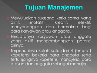 Tujuan Manajemen
 Mewujudkan suasana kerja sama yang
aktif, inofatif, kreatif, efektif,
menyenangkan dan bermakna bagi
para karyawan atau anggota.
 Terciptanya karyawan atau anggota
yang aktif mengembangkan potensi
dirinya
 Terpenuhinya salah satu dari 4 (empat)
kopetensi bekerja para anggota serta
tertunjangnya kopetensi manajerial para
atasan dan anggota sebagai manajer.
 