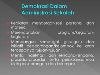  Kegiatan mengorganisasi personel dan
material,
 Merencanakan program/kegiatan-
kegiatan,
 Membangun semangat guru-guru dan
inisiatif perseorangan/kelompok ke arah
tercapainya tujuan-tujuan.
 Menilai hasil-hasil dari rencana-rencana,
prosedur-prosedur, serta pelaksanaannya
oleh perseorangan dan kelompok
 