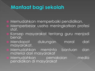  Memudahkan memperbaiki pendidikan.
 Memperbesar usaha meningkatkan profesi
staf.
 Konsep masyarakat tentang guru menjadi
benar.
 Mendapat dukungan moral dari
masyarakat.
 Memudahkan meminta bantuan dan
material dari masyarakat
 Memudahkan pemakaian media
pendidikan di masyarakat
 