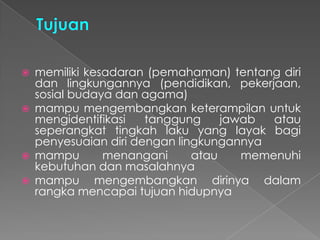  memiliki kesadaran (pemahaman) tentang diri
dan lingkungannya (pendidikan, pekerjaan,
sosial budaya dan agama)
 mampu mengembangkan keterampilan untuk
mengidentifikasi tanggung jawab atau
seperangkat tingkah laku yang layak bagi
penyesuaian diri dengan lingkungannya
 mampu menangani atau memenuhi
kebutuhan dan masalahnya
 mampu mengembangkan dirinya dalam
rangka mencapai tujuan hidupnya
 