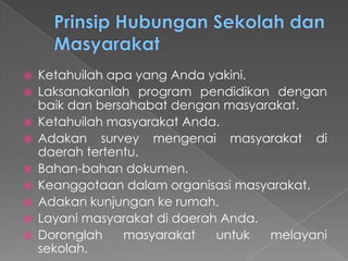  Ketahuilah apa yang Anda yakini.
 Laksanakanlah program pendidikan dengan
baik dan bersahabat dengan masyarakat.
 Ketahuilah masyarakat Anda.
 Adakan survey mengenai masyarakat di
daerah tertentu.
 Bahan-bahan dokumen.
 Keanggotaan dalam organisasi masyarakat.
 Adakan kunjungan ke rumah.
 Layani masyarakat di daerah Anda.
 Doronglah masyarakat untuk melayani
sekolah.
 