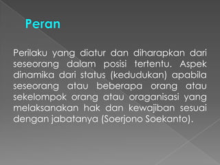 Perilaku yang diatur dan diharapkan dari
seseorang dalam posisi tertentu. Aspek
dinamika dari status (kedudukan) apabila
seseorang atau beberapa orang atau
sekelompok orang atau oraganisasi yang
melaksanakan hak dan kewajiban sesuai
dengan jabatanya (Soerjono Soekanto).
 