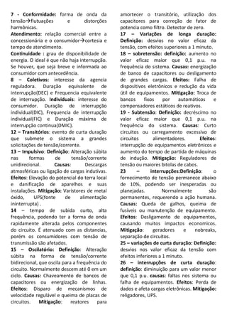 7 - Conformidade: forma de onda da
tensãoflutuações e distorções
harmônicas.
Atendimento: relação comercial entre a
concessionária e o consumidorcortesia e
tempo de atendimento.
Continuidade : grau de disponibilidade de
energia. O ideal é que não haja interrupção.
Se houver, que seja breve e informada ao
consumidor com antecedência.
8 – Coletivos: interesse da agencia
reguladora. Duração equivalente de
interrupção(DEC) e Frequencia equivalente
de interrupção. Individuais: interesse do
consumidor. Duração de interrupção
individual(DIC), Frequencia de interrupção
individual(FIC) e Duração máxima de
interrupção continua(DMIC).
12 – Transitórios: evento de curta duração
que submete o sistema a grandes
solicitações de tensão/corrente.
13 – Impulsivo: Definição: Alteração súbita
nas formas de tensão/corrente
unidirecional. Causas: Descargas
atmosféricas ou ligação de cargas indutivas.
Efeitos: Elevação do potencial do terra local
e danificação de aparelhos e suas
instalações. Mitigação: Varistores de metal
óxido, UPS(fonte de alimentação
ininterrupta) .
14 – tempo de subida curto, alta
frequência, podendo ter a forma de onda
rapidamente alterada pelos componentes
do circuito. É atenuado com as distancias,
porém os consumidores com tensão de
transmissão são afetados.
15 – Oscilatório: Definição: Alteração
súbita na forma de tensão/corrente
bidirecional, que oscila para a frequência do
circuito. Normalmente descem até 0 em um
ciclo. Causas: Chaveamento de bancos de
capacitores ou energização de linhas.
Efeitos: Disparo de mecanismos de
velocidade regulável e queima de placas de
circuitos. Mitigação: reatores para
amortecer o transitório, utilização dos
capacitores para correção de fator de
potencia como filtro. Detector de zero.
17 – Variações de longa duração:
Definição: desvios no valor eficaz da
tensão, com efeitos superiores a 1 minuto.
18 – sobretensão: definição: aumento no
valor eficaz maior que 0,1 p.u. na
frequência do sistema. Causas: energização
de banco de capacitores ou desligamento
de grandes cargas. Efeitos: Falha de
dispositivos eletrônicos e redução da vida
útil de equipamentos. Mitigação: Troca de
bancos fixos por automáticos e
compensadores estáticos de reativos.
19 - Subtensão: Definição: decréscimo no
valor eficaz maior que 0,1 p.u. na
frequência do sistema. Causas: Curto
circuitos ou carregamento excessivo de
circuitos alimentadores. Efeitos:
interrupção de equipamentos eletrônicos e
aumento do tempo de partida de máquinas
de indução. Mitigação: Reguladores de
tensão ou maiores bitolas de cabos.
23 – interrupções:Definição: o
fornecimento de tensão permanece abaixo
de 10%, podendo ser inesperadas ou
planejadas. Normalmente são
permanentes, requerendo a ação humana.
Causas: Queda de galhos, queima de
fusíveis ou manutenção de equipamento.
Efeitos: Desligamento de equipamentos,
causando muitos impactos economicos.
Mitigação: geradores e nobreaks,
separação de circuitos.
25 – variações de curta duração: Definição:
desvios nos valor eficaz da tensão com
efeitos inferiores a 1 minuto.
26 – interrupções de curta duração:
definição: diminuição para um valor menor
que 0,1 p.u. causas: faltas nos sistema ou
falha de equipamentos. Efeitos: Perda de
dados e afeta cargas eletrônicas. Mitigação:
religadores, UPS.
 