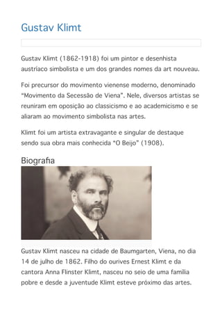 Gustav Klim
t

Gustav Klimt (1862-1918) foi um pintor e desenhista
austríaco simbolista e um dos grandes nomes da art nouveau
.

Foi precursor do movimento vienense moderno, denominado
“Movimento da Secessão de Viena”. Nele, diversos artistas se
reuniram em oposição ao classicismo e ao academicismo e se
aliaram ao movimento simbolista nas artes
.

Klimt foi um artista extravagante e singular de destaque
sendo sua obra mais conhecida “O Beijo” (1908)
.

Biogra
fi
a

Gustav Klimt nasceu na cidade de Baumgarten, Viena, no dia
14 de julho de 1862. Filho do ourives Ernest Klimt e da
cantora Anna Flinster Klimt, nasceu no seio de uma família
pobre e desde a juventude Klimt esteve próximo das artes
.

 
