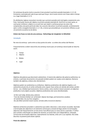 Em sentenças do ponto morto o assunto é mais provável na primeira posição (exemplos 1, 4, 5, 6).
Entretanto, você pode pôr tudo lá que você quer forçar. Isto é muito comum com frases sobre o tempo
ou o lugar (exemplos 2, 3, 7).
Os altofalantes ingleses necessitam recordar que a primeira posição está restringida a exatamente uma
frase. Você pode mesmo pôr objetos na primeira posição (exemplo 8). Você fá-lo na maior parte, se
você quiser emfatizar o objeto ou se você tiver que repetir a sentença porque seu sócio não
compreendeu esta parte particular dela. Se o assunto não estiver na primeira posição, vai diretamente
após o verbo conjugado (exemplos 2, 3, 7, 8), a menos que precedido por um pronome reflexivo ou por
um pronome acusativo ou do dativo.
Ordem das frases no meio de uma sentença - Reihenfolge der Satzglieder im Mittelfeld
Introdução
No meio da sentença - parte entre as duas partes do verbo - as ordens dos verbos são flexíveis.
Frequentemente a ordem natural de uma sentença neutra para um sentença natural pode ser descrita
assim:
1. Tempo
2. Objetos
3. Modos
4. Lugar
Adjetivos
Adjetivos são palavras que descrevem substantivos. A maioria dos adjetivos são palavras autônomas; no
entanto, o particípio do presente e do passado também podem ser usados como adjetivos. Números
também são adjetivos, embora eles não declinem.
Adjetivos podem ser predicativos ou atributivos. Adjetivos predicativos são adjetivos ligados a um
substantivo através de um verbo conhecido como copula. Esses verbos em alemão são sein(a), werden
(tornar - se), e bleiben (permanecerem). Outros verbos, como machen e lassen possúem um adjectivo
predicativo numa objeto acusativo. Adjetivos predicativos são nunca são flexionados.
Ich Bin noch ledig. (Ainda estou solteiro).
Trotz des Streitens bleiben wir verheiratet. (Apesar das brigas, permanecemos casados).
Ich werde böse. (Eu vou ficar zangado.)
Die alte Milch wird dich krank machen. (O leite velho irá torná-lo doente.)
Adjetivos atributivos precedem o substantivo que estão a descrever, e são sempre recusados. Aprender
a terminações dos adjectivos é um elemento central para o estudo da língua alemã. As terminações
adjectivas são frequentemente um dos temas mais difíceis para os novos alunos a aprender. É melhor
para cometer a Declinação nas tabelas de memória, ao tentar falar com independência. Utilização
correcta das terminações adjectivas, especialmente nos falando, virão com o uso repetido. Eles estão
descritos na próxima parte deste capítulo.
Finais dos adjetivos
 