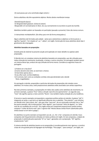 (O casal passou por uma caminhada alegre ontem.)
Outros advérbios não têm equivalente adjetivo. Muitos destes manifestam tempo.
Damals(naquela época)
Ich Bingesterndort gewesen. (Estive lá ontem)
MorgensBin ich normalerweise im Büro. (Eu sou normalmente no escritório na parte da manhã).
Advérbios também podem ser baseados em participles (passado e presente). Estes são menos comuns.
Er betrachtete michbedrohlich. (Ele olhou para mim de forma ameaçadora.)
Alguns advérbios são formados pela adição - weise para substantivos e adjetivos na forma plural, e
significa "quanto", "em relação ao", ou "- sábios", em inglês. Construção de novas advérbios deste tipo é
geralmente não empregado.
Advérbios baseados em preposições
Grande parte do material na presente secção será explicado em maior detalhe no capítulo sobre
preposições.
O Alemão tem um complexo sistema de advérbios baseados em preposições, que são utilizados para
indicar direcção do movimento, localização, o tempo, e outros conceitos. Em português também possui
um sistema desse tipo, embora ele seja utilizado de forma menos. Considere as seguintes frases em
português:
1) Poderia ter o lixo fora?
2) Come durante esta noite, se você tiver a chance.
3) Você deve apenas dar a.
4) vou olhar você ,na lista telefónica.
5) O contrato, bem como as condições contidas nele,seja declarada nula e decide
Nulos. (Legalidades)
Em português e alemão, preposições e partículas derivadas de preposições são tratados como
advérbios. Em muitos casos, estes preposicionais advérbios estão associados com verbos específicos.
Nos dois primeiros exemplos, as preposições em itálico são usados como advérbios de movimento; no
primeiro exemplo, a palavra "fora" indica a direção "para fora do apartamento", no segundo caso,
"mais" não significa apenas a meio caminho "Rumo", mas também implica visitação de uma residência.
O terceiro e quarto exemplos correspondem a separáveis prefixo-verbos em alemão. A palavra "até" é
integrante ao verbo, o que teria um significado diferente sem o advérbio. "Para desistir", cujo infinitivo
em alemão seria "para colocá -dar", que quer dizer "para sair", de um acentuado contraste com a "dar".
No quarto exemplo, não é ainda possível "olhar alguém", que é possível "olhar de alguém", ou "olhar
mais de um candidato do currículo". (Em Inglês ainda tem inseparável preposicionais prefixo-verbos;
comparar "a olhar de forma mais" para "a ignorar tão" Muitos desses verbos foram substituídos pelos
verbos basear-se em latim e grego.)
Os advérbios no quinto exemplo correspondem aos da-, es-, hin- e her- compostos em alemão. Esses
compostos são frequentemente utilizadas em textos jurídicos em inglês. Em tais compostos, o objeto da
preposição é substituída pela expressão "lá" ou "aqui", agravadas com a preposição. "Ali" significa
simplesmente "nele".
O sistema alemão de advérbios baseia-se em preposições é consideravelmente mais rigorosa, e constitui
a base de uma grande parte da linguagem da morfologia. "Para pegar", "para começar", em inglês, em
 