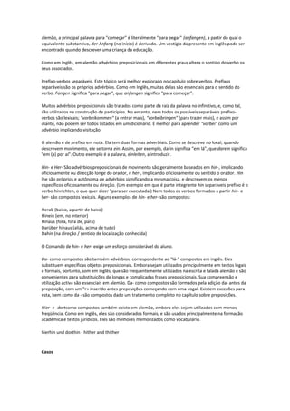 alemão, a principal palavra para "começar" é literalmente "para pegar" (anfangen), a partir do qual o
equivalente substantivo, der Anfang (no início) é derivado. Um vestígio da presente em inglês pode ser
encontrado quando descrever uma criança da educação.
Como em inglês, em alemão advérbios preposicionais em diferentes graus altera o sentido do verbo os
seus associados.
Prefixo-verbos separáveis. Este tópico será melhor explorado no capítulo sobre verbos. Prefixos
separáveis são os próprios advérbios. Como em Inglês, muitas delas são essenciais para o sentido do
verbo. Fangen significa "para pegar", que anfangen significa "para começar".
Muitos advérbios preposicionais são tratados como parte da raiz da palavra no infinitivo, e, como tal,
são utilizados na construção de particípios. No entanto, nem todos os possíveis separáveis prefixo-
verbos são lexicais; "vorbeikommen" (a entrar mais), "vorbeibringen" (para trazer mais), e assim por
diante, não podem ser todos listados em um dicionário. É melhor para aprender "vorbei" como um
advérbio implicando visitação.
O alemão é de prefixo em nota. Ela tem duas formas adverbiais. Como se descreve no local; quando
descrevem movimento, ele se torna ein. Assim, por exemplo, darin significa "em lá", que darein significa
"em (a) por aí". Outro exemplo é a palavra, einleiten, a introduzir.
Hin- e Her- São advérbios preposicionais de movimento são geralmente baseados em hin-, implicando
oficiosamente ou direcção longe do orador, e her-, implicando oficiosamente ou sentido o orador. Hin
lhe são próprios e autônoma de advérbios significando a mesma coisa, e descrevem os menos
específicos oficiosamente ou direção. (Um exemplo em que é parte integrante hin separáveis prefixo é o
verbo hinrichten, o que quer dizer "para ser executada.) Nem todos os verbos formados a partir hin- e
her- são compostos lexicais. Alguns exemplos de hin- e her- são compostos:
Herab (baixo, a partir de baixo)
Hinein (em, no interior)
Hinaus (fora, fora de, para)
Darüber hinaus (aliás, acima de tudo)
Dahin (na direção / sentido de localização conhecida)
O Comando de hin- e her- exige um esforço considerável do aluno.
Da- como compostos são também advérbios, correspondente ao "lá-" compostos em inglês. Eles
substituem específicas objetos preposicionais. Embora sejam utilizados principalmente em textos legais
e formais, portanto, som em inglês, que são frequentemente utilizados na escrita e falada alemão e são
convenientes para substituições de longas e complicadas frases preposicionais. Sua compreensão e
utilização activa são essenciais em alemão. Da- como compostos são formados pela adição da- antes da
preposição, com um "r» inserido antes preposições começando com uma vogal. Existem exceções para
esta, bem como da - são compostos dado um tratamento completo no capítulo sobre preposições.
Hier- e -dortcomo compostos também existe em alemão, embora eles sejam utilizados com menos
freqüência. Como em inglês, eles são considerados formais, e são usados principalmente na formação
acadêmica e textos jurídicos. Eles são melhores memorizados como vocabulário.
hierhin und dorthin - hither and thither
Casos
 