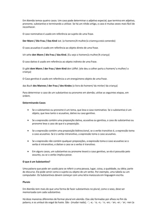 Em Alemão temos quatro casos. Um caso pode determinar o adjetivo especial, que termina em adjetivo,
pronome, substantivo e terminando a utilizar. Se há um nítido artigo, o caso é muitas vezes mais fácil de
reconhecer.
O caso nominativo é usado em referência ao sujeito de uma frase.
Der Mann / Die Frau / Das Kind isst. (o homemn/A mulher/a criamnça está comendo)
O caos acusativo é usado em referência ao objeto direto de uma frase.
Ich sehe den Mann / die Frau / das Kind. (Eu vejo o homem/a mulher/A criança)
O caso dativo é usado em referência ao objeto indireto de uma frase.
Er gibt dem Mann / der Frau / dem Kind den Löffel. (ele deu a colher parta o homem/ a mulher/ a
criança)
O Caso genitivo é usado em referência a um energúmeno objeto de uma frase.
das Buch des Mannes / der Frau / des Kindes (o livro do homem/ da minler/ da criança)
Para determinar o caso de um substantivo ou pronome em alemão, utilize as seguintes etapas, em
ordem.
Determinando Casos
• Se o substantivo ou pronome é um tema, que leva o caso nominativo. Se o substantivo é um
objeto, que leva tanto o acusativo, dativo ou caso genitivo.
• Se a expressão contém uma preposição dativa, acusativa ou genitiva, o caso do substantivo ou
pronome leva o caso de que é a preposição.
• Se a expressão contém uma preposição bidireccional, se o verbo transitivo é, a expressão toma
o caso acusativo. Se é o verbo intransitivo, a expressão toma o caso acusativo.
• Se a expressão não contém qualquer preposições, a expressão toma o caso acusativo se o
verbo é intransitivo, e dative o caso se o verbo é transitivo.
• Em alguns casos, um substantivo ou pronome levará o caso genitivo, se ela é possuída pelo
assunto, ou se o verbo implica posse.
O que é um Substantivo?
Uma palavra que pode ser usada para se referir a uma pessoa, lugar, coisa, a qualidade, ou idéia; parte
do discurso. Ela pode servir como o sujeito ou objeto de um verbo. Por exemplo, uma tabela ou um
computador. Os Substantivos devem começar com uma letra maiúscula em linguagem escrita.
Plurais
Em Alemão tem mais do que uma forma de fazer substantivos no plural, como o sexo, deve ser
memorizada com cada substantivo.
Há doze maneiras diferentes de formar plural em alemão. Elas são formadas por afixos no fim da
palavra, e os umlaut do vogal da haste. São - (mudar nada); -¨; -e; -¨e; -n; -¨n; -en; -¨en; -er; -¨er; -nen (a
 