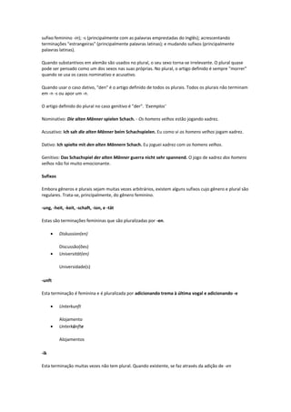 sufixo feminino -in); -s (principalmente com as palavras emprestadas do Inglês); acrescentando
terminações "estrangeiras" (principalmente palavras latinas); e mudando sufixos (principalmente
palavras latinas).
Quando substantivos em alemão são usados no plural, o seu sexo torna-se irrelevante. O plural quase
pode ser pensado como um dos sexos nas suas próprias. No plural, o artigo definido é sempre "morrer"
quando se usa os casos nominativo e acusativo.
Quando usar o caso dativo, "den" é o artigo definido de todos os plurais. Todos os plurais não terminam
em -n -s ou apor um -n.
O artigo definido do plural no caso genitivo é "der". 'Exemplos'
Nominativo: Die alten Männer spielen Schach. - Os homens velhos estão jogando xadrez.
Acusativo: Ich sah die alten Männer beim Schachspielen. Eu como vi os homens velhos jogam xadrez.
Dativo: Ich spielte mit den alten Männern Schach. Eu joguei xadrez com os homens velhos.
Genitivo: Das Schachspiel der alten Männer guerra nicht sehr spannend. O jogo de xadrez dos homens
velhos não foi muito emocionante.
Sufixos
Embora gêneros e plurais sejam muitas vezes arbitrários, existem alguns sufixos cujo gênero e plural são
regulares. Trata-se, principalmente, do gênero feminino.
-ung, -heit, -keit, -schaft, -ion, e -tät
Estas são terminações femininas que são pluralizadas por -en.
• Diskussion(en)
Discussão(ões)
• Universität(en)
Universidade(s)
-unft
Esta terminação é feminina e é pluralizada por adicionando trema à última vogal e adicionando -e
• Unterkunft
Alojamento
• Unterkünfte
Alojamentos
-ik
Esta terminação muitas vezes não tem plural. Quando existente, se faz através da adição de -en
 