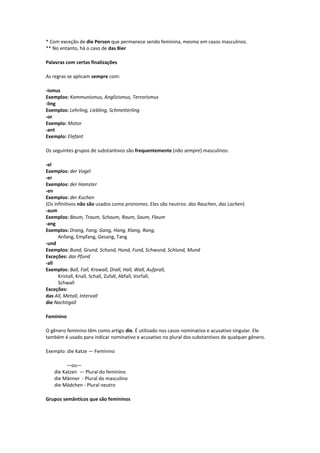 * Com exceção de die Person que permanece sendo feminina, mesmo em casos masculinos.
** No entanto, há o caso de das Bier
Palavras com certas finalizações
As regras se aplicam sempre com:
-ismus
Exemplos: Kommunismus, Anglizismus, Terrorismus
-ling
Exemplos: Lehrling, Liebling, Schmetterling
-or
Exemplo: Motor
-ant
Exemplo: Elefant
Os seguintes grupos de substantivos são frequentemente (não sempre) masculinos:
-el
Exemplos: der Vogel
-er
Exemplos: der Hamster
-en
Exemplos: der Kuchen
(Os infinitivos não são usados como pronomes. Eles são neutros: das Rauchen, das Lachen)
-aum
Exemplos: Baum, Traum, Schaum, Raum, Saum, Flaum
-ang
Exemplos: Drang, Fang, Gang, Hang, Klang, Rang,
Anfang, Empfang, Gesang, Tang
-und
Exemplos: Bund, Grund, Schund, Hund, Fund, Schwund, Schlund, Mund
Exceções: das Pfund
-all
Exemplos: Ball, Fall, Krawall, Drall, Hall, Wall, Aufprall,
Kristall, Knall, Schall, Zufall, Abfall, Vorfall,
Schwall
Exceções:
das All, Metall, Intervall
die Nachtigall
Feminino
O gênero feminino têm como artigo die. É utilizado nos casos nominativo e acusativo singular. Ele
também é usado para indicar nominativo e acusativo no plural dos substantivos de qualquer gênero.
Exemplo: die Katze — Feminino
—ou—
die Katzen — Plural do feminino
die Männer - Plural do masculino
die Mädchen - Plural neutro
Grupos semânticos que são femininos
 