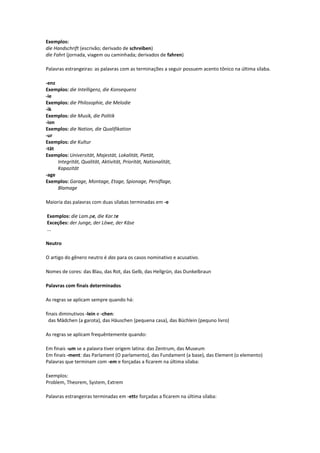 Exemplos:
die Handschrift (escrivão; derivado de schreiben)
die Fahrt (jornada, viagem ou caminhada; derivados de fahren)
Palavras estrangeiras: as palavras com as terminações a seguir possuem acento tônico na última sílaba.
-enz
Exemplos: die Intelligenz, die Konsequenz
-ie
Exemplos: die Philosophie, die Melodie
-ik
Exemplos: die Musik, die Politik
-ion
Exemplos: die Nation, die Qualifikation
-ur
Exemplos: die Kultur
-tät
Exemplos: Universität, Majestät, Lokalität, Pietät,
Integrität, Qualität, Aktivität, Priorität, Nationalität,
Kapazität
-age
Exemplos: Garage, Montage, Etage, Spionage, Persiflage,
Blamage
Maioria das palavras com duas sílabas terminadas em -e
Exemplos: die Lam.pe, die Kar.te
Exceções: der Junge, der Löwe, der Käse
...
Neutro
O artigo do gênero neutro é das para os casos nominativo e acusativo.
Nomes de cores: das Blau, das Rot, das Gelb, das Hellgrün, das Dunkelbraun
Palavras com finais determinados
As regras se aplicam sempre quando há:
finais diminutivos -lein e -chen:
das Mädchen (a garota), das Häuschen (pequena casa), das Büchlein (pequno livro)
As regras se aplicam frequêntemente quando:
Em finais -um se a palavra tiver origem latina: das Zentrum, das Museum
Em finais -ment: das Parlament (O parlamento), das Fundament (a base), das Element (o elemento)
Palavras que terminam com -em e forçadas a ficarem na última sílaba:
Exemplos:
Problem, Theorem, System, Extrem
Palavras estrangeiras terminadas em -ette forçadas a ficarem na última sílaba:
 