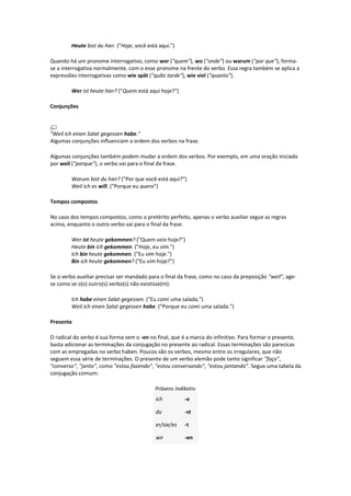 Heute bist du hier. ("Hoje, você está aqui.")
Quando há um pronome interrogativo, como wer ("quem"), wo ("onde") ou warum ("por que"), forma-
se a interrogativa normalmente, com o esse pronome na frente do verbo. Essa regra também se aplica a
expressões interrogativas como wie spät ("quão tarde"), wie viel ("quanto").
Wer ist heute hier? ("Quem está aqui hoje?")
Conjunções
"Weil ich einen Salat gegessen habe."
Algumas conjunções influenciam a ordem dos verbos na frase.
Algumas conjunções também podem mudar a ordem dos verbos. Por exemplo, em uma oração iniciada
por weil ("porque"), o verbo vai para o final da frase.
Warum bist du hier? ("Por que você está aqui?")
Weil ich es will. ("Porque eu quero")
Tempos compostos
No caso dos tempos compostos, como o pretérito perfeito, apenas o verbo auxiliar segue as regras
acima, enquanto o outro verbo vai para o final da frase.
Wer ist heute gekommen? ("Quem veio hoje?")
Heute bin ich gekommen. ("Hoje, eu vim.")
Ich bin heute gekommen. ("Eu vim hoje.")
Bin ich heute gekommen? ("Eu vim hoje?")
Se o verbo auxiliar precisar ser mandado para o final da frase, como no caso da preposição "weil", age-
se como se o(s) outro(s) verbo(s) não existisse(m):
Ich habe einen Salat gegessen. ("Eu comi uma salada.")
Weil ich einen Salat gegessen habe. ("Porque eu comi uma salada.")
Presente
O radical do verbo é sua forma sem o -en no final, que é a marca do infinitivo. Para formar o presente,
basta adicionar as terminações da conjugação no presente ao radical. Essas terminações são parecicas
com as empregadas no verbo haben. Poucos são os verbos, mesmo entre os irregulares, que não
seguem essa série de terminações. O presente de um verbo alemão pode tanto significar "faço",
"converso", "janto", como "estou fazendo", "estou conversando", "estou jantando". Segue uma tabela da
conjugação comum:
Präsens Indikativ
ich -e
du -st
er/sie/es -t
wir -en
 