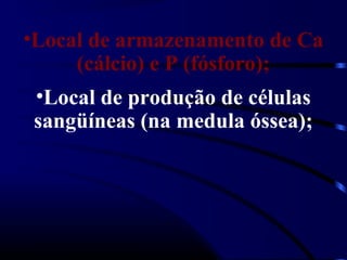 •Local de armazenamento de Ca
     (cálcio) e P (fósforo);
 •Local de produção de células
 sangüíneas (na medula óssea);
 