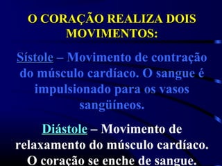 O CORAÇÃO REALIZA DOIS
       MOVIMENTOS:
Sístole – Movimento de contração
do músculo cardíaco. O sangue é
   impulsionado para os vasos
           sangüíneos.
     Diástole – Movimento de
relaxamento do músculo cardíaco.
  O coração se enche de sangue.
 