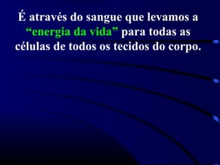 É através do sangue que levamos a
  “energia da vida” para todas as
células de todos os tecidos do corpo.
 
