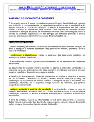 www.ResumosConcursos.hpg.com.br
 Resumo: Arquivos e Documentos – Conceitos e Características – por      Arquivo Nacional




4- GESTÃO DE DOCUMENTOS CORRENTES

O documento corrente é aquele necessário ao desenvolvimento das atividades de rotina de
uma instituição e, por conseqüência, os procedimentos realizados para a sua classificação,
registro, autuação e controle da tramitação, expedição e arquivamento tem por objetivo
facilitar o acesso às informações neles contidas. Esse conjunto de operações técnicas
caracteriza os serviços de gestão de documentos correntes. Nas administrações pública e
privada, as unidades responsáveis por tais serviços são intituladas protocolo e arquivo,
arquivo e comunicações administrativas, serviço de comunicações etc.


4.1- Atividades de Protocolo

Conjunto de operações visando o controle dos documentos que ainda tramitam no órgão, de
modo a assegurar a imediata localização e recuperação dos mesmo, garantindo, assim o
acesso à informação.

• recebimento e classificação: efetuar a separação dos documentos recebidos em
ostensivo ou sigiloso e particular.

Os documentos de natureza sigilosa e particular deverão ser encaminhados aos respectivos
destinatários.

Os documentos de natureza ostensiva deverão ser abertos e analisados, verificando-se a
existência ou não de antecedentes. Em caso afirmativo, providenciar a juntada e em caso
negativo, classificá-lo de acordo com o assunto tratado.

A classificação é uma operação intelectual que consiste em analisar e determinar o assunto
de um documento. Determinado o assunto, deve-se escolher, conforme o código de
classificação de documentos de arquivo adotado, a categoria na qual o documento será
classificado, atribuindo- lhe o respectivo código numérico de referência, que permitirá
recuperá-lo posteriormente.

• registro, autuação e controle da tramitação ( movimentação): colocar na capa do
processo a etiqueta ou carimbo de protocolo ( número e data de entrada), anotar o código de
classificação, o resumo do assunto e proceder a distribuição às unidades a administrativas
destinatárias.

A ficha de protocolo, manual ou informatizada, deverá conter basicamente os seguintes
dados: número de protocolo, data da entrada, origem, espécie, número e data do documento,
código e resumo do assunto e data da primeira distribuição.




                                            10
 