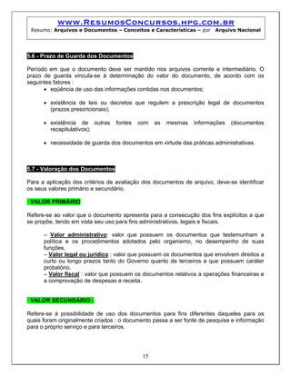 www.ResumosConcursos.hpg.com.br
 Resumo: Arquivos e Documentos – Conceitos e Características – por     Arquivo Nacional




5.6 - Prazo de Guarda dos Documentos

Período em que o documento deve ser mantido nos arquivos corrente e intermediário. O
prazo de guarda vincula-se à determinação do valor do documento, de acordo com os
seguintes fatores :
      • eqüência de uso das informações contidas nos documentos;

      • existência de leis ou decretos que regulem a prescrição legal de documentos
        (prazos prescricionais);

      • existência de outras     fontes   com   as   mesmas    informações   (documentos
        recapitulativos);

      • necessidade de guarda dos documentos em virtude das práticas administrativas.



5.7 - Valoração dos Documentos

Para a aplicação dos critérios de avaliação dos documentos de arquivo, deve-se identificar
os seus valores primário e secundário.

• VALOR PRIMÁRIO

Refere-se ao valor que o documento apresenta para a consecução dos fins explícitos a que
se propõe, tendo em vista seu uso para fins administrativos, legais e fiscais.

      – Valor administrativo: valor que possuem os documentos que testemunham a
      política e os procedimentos adotados pelo organismo, no desempenho de suas
      funções.
      – Valor legal ou jurídico : valor que possuem os documentos que envolvem direitos a
      curto ou longo prazos tanto do Governo quanto de terceiros e que possuem caráter
      probatório.
      – Valor fiscal : valor que possuem os documentos relativos a operações financeiras e
      a comprovação de despesas e receita.


• VALOR SECUNDÁRIO :

Refere-se à possibilidade de uso dos documentos para fins diferentes daqueles para os
quais foram originalmente criados : o documento passa a ser fonte de pesquisa e informação
para o próprio serviço e para terceiros.




                                           15
 